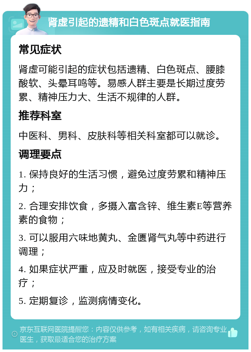 肾虚引起的遗精和白色斑点就医指南 常见症状 肾虚可能引起的症状包括遗精、白色斑点、腰膝酸软、头晕耳鸣等。易感人群主要是长期过度劳累、精神压力大、生活不规律的人群。 推荐科室 中医科、男科、皮肤科等相关科室都可以就诊。 调理要点 1. 保持良好的生活习惯，避免过度劳累和精神压力； 2. 合理安排饮食，多摄入富含锌、维生素E等营养素的食物； 3. 可以服用六味地黄丸、金匮肾气丸等中药进行调理； 4. 如果症状严重，应及时就医，接受专业的治疗； 5. 定期复诊，监测病情变化。