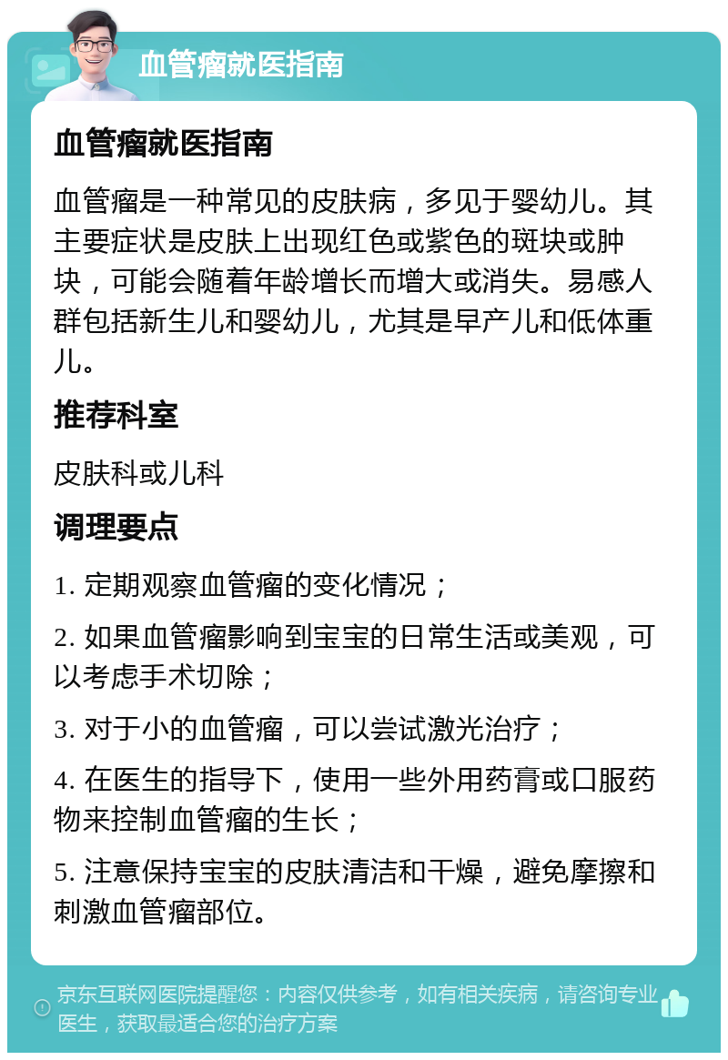 血管瘤就医指南 血管瘤就医指南 血管瘤是一种常见的皮肤病，多见于婴幼儿。其主要症状是皮肤上出现红色或紫色的斑块或肿块，可能会随着年龄增长而增大或消失。易感人群包括新生儿和婴幼儿，尤其是早产儿和低体重儿。 推荐科室 皮肤科或儿科 调理要点 1. 定期观察血管瘤的变化情况； 2. 如果血管瘤影响到宝宝的日常生活或美观，可以考虑手术切除； 3. 对于小的血管瘤，可以尝试激光治疗； 4. 在医生的指导下，使用一些外用药膏或口服药物来控制血管瘤的生长； 5. 注意保持宝宝的皮肤清洁和干燥，避免摩擦和刺激血管瘤部位。