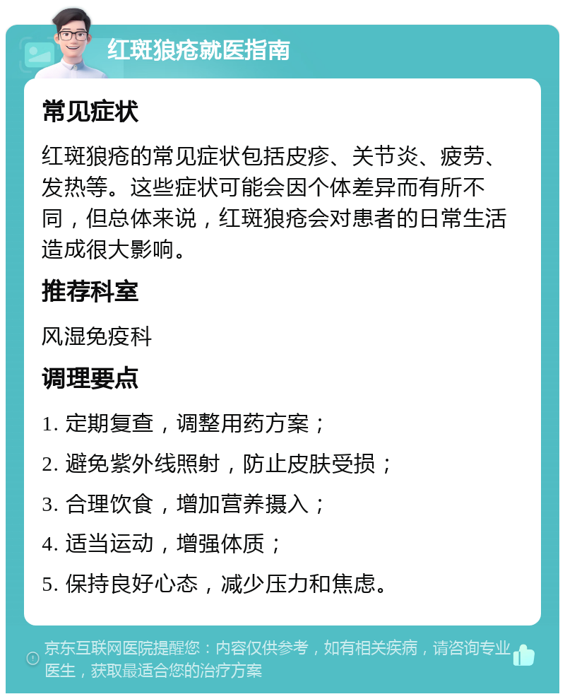 红斑狼疮就医指南 常见症状 红斑狼疮的常见症状包括皮疹、关节炎、疲劳、发热等。这些症状可能会因个体差异而有所不同，但总体来说，红斑狼疮会对患者的日常生活造成很大影响。 推荐科室 风湿免疫科 调理要点 1. 定期复查，调整用药方案； 2. 避免紫外线照射，防止皮肤受损； 3. 合理饮食，增加营养摄入； 4. 适当运动，增强体质； 5. 保持良好心态，减少压力和焦虑。