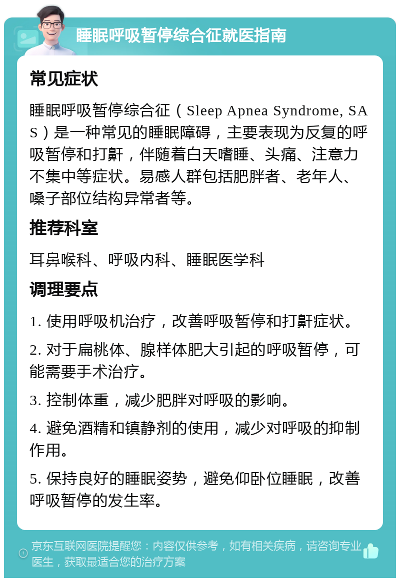 睡眠呼吸暂停综合征就医指南 常见症状 睡眠呼吸暂停综合征（Sleep Apnea Syndrome, SAS）是一种常见的睡眠障碍，主要表现为反复的呼吸暂停和打鼾，伴随着白天嗜睡、头痛、注意力不集中等症状。易感人群包括肥胖者、老年人、嗓子部位结构异常者等。 推荐科室 耳鼻喉科、呼吸内科、睡眠医学科 调理要点 1. 使用呼吸机治疗，改善呼吸暂停和打鼾症状。 2. 对于扁桃体、腺样体肥大引起的呼吸暂停，可能需要手术治疗。 3. 控制体重，减少肥胖对呼吸的影响。 4. 避免酒精和镇静剂的使用，减少对呼吸的抑制作用。 5. 保持良好的睡眠姿势，避免仰卧位睡眠，改善呼吸暂停的发生率。