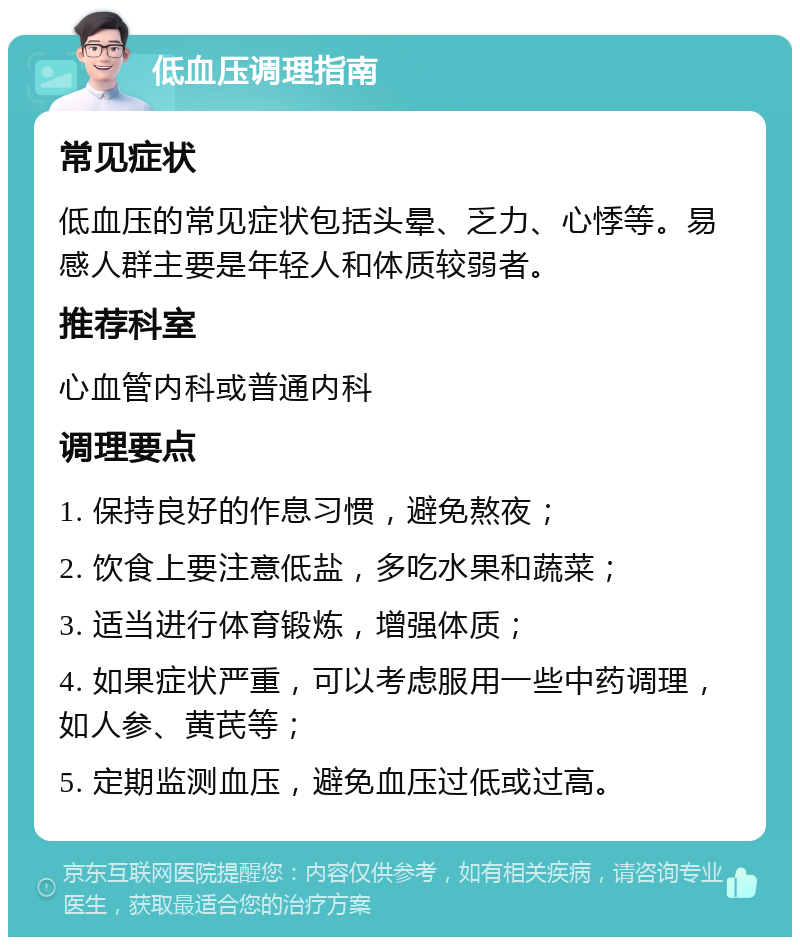 低血压调理指南 常见症状 低血压的常见症状包括头晕、乏力、心悸等。易感人群主要是年轻人和体质较弱者。 推荐科室 心血管内科或普通内科 调理要点 1. 保持良好的作息习惯，避免熬夜； 2. 饮食上要注意低盐，多吃水果和蔬菜； 3. 适当进行体育锻炼，增强体质； 4. 如果症状严重，可以考虑服用一些中药调理，如人参、黄芪等； 5. 定期监测血压，避免血压过低或过高。