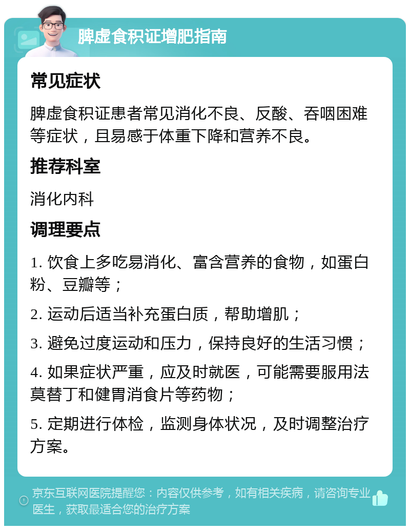 脾虚食积证增肥指南 常见症状 脾虚食积证患者常见消化不良、反酸、吞咽困难等症状，且易感于体重下降和营养不良。 推荐科室 消化内科 调理要点 1. 饮食上多吃易消化、富含营养的食物，如蛋白粉、豆瓣等； 2. 运动后适当补充蛋白质，帮助增肌； 3. 避免过度运动和压力，保持良好的生活习惯； 4. 如果症状严重，应及时就医，可能需要服用法莫替丁和健胃消食片等药物； 5. 定期进行体检，监测身体状况，及时调整治疗方案。