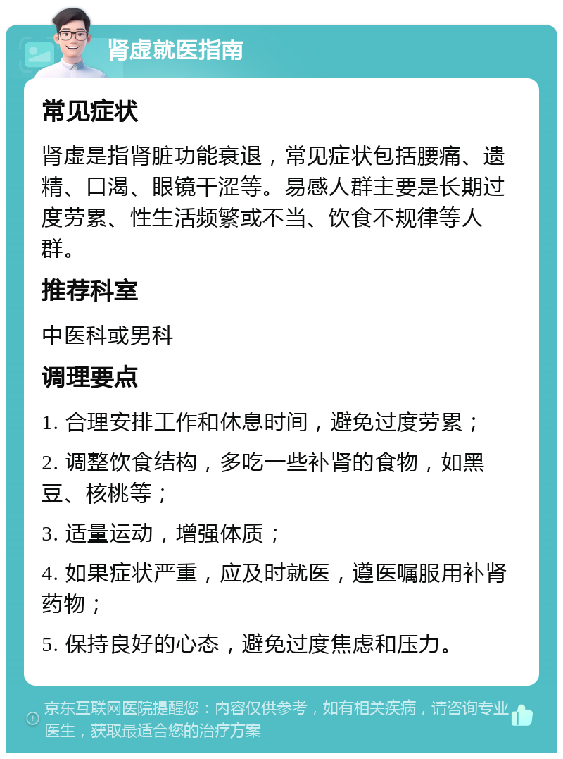 肾虚就医指南 常见症状 肾虚是指肾脏功能衰退，常见症状包括腰痛、遗精、口渴、眼镜干涩等。易感人群主要是长期过度劳累、性生活频繁或不当、饮食不规律等人群。 推荐科室 中医科或男科 调理要点 1. 合理安排工作和休息时间，避免过度劳累； 2. 调整饮食结构，多吃一些补肾的食物，如黑豆、核桃等； 3. 适量运动，增强体质； 4. 如果症状严重，应及时就医，遵医嘱服用补肾药物； 5. 保持良好的心态，避免过度焦虑和压力。