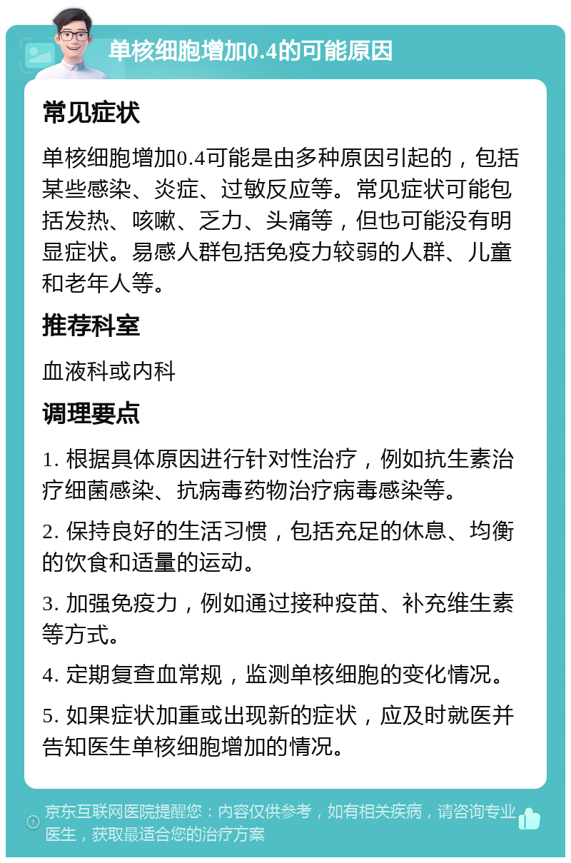 单核细胞增加0.4的可能原因 常见症状 单核细胞增加0.4可能是由多种原因引起的，包括某些感染、炎症、过敏反应等。常见症状可能包括发热、咳嗽、乏力、头痛等，但也可能没有明显症状。易感人群包括免疫力较弱的人群、儿童和老年人等。 推荐科室 血液科或内科 调理要点 1. 根据具体原因进行针对性治疗，例如抗生素治疗细菌感染、抗病毒药物治疗病毒感染等。 2. 保持良好的生活习惯，包括充足的休息、均衡的饮食和适量的运动。 3. 加强免疫力，例如通过接种疫苗、补充维生素等方式。 4. 定期复查血常规，监测单核细胞的变化情况。 5. 如果症状加重或出现新的症状，应及时就医并告知医生单核细胞增加的情况。