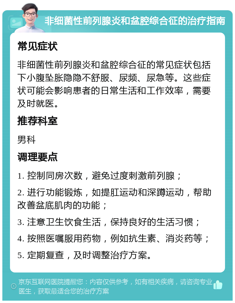 非细菌性前列腺炎和盆腔综合征的治疗指南 常见症状 非细菌性前列腺炎和盆腔综合征的常见症状包括下小腹坠胀隐隐不舒服、尿频、尿急等。这些症状可能会影响患者的日常生活和工作效率，需要及时就医。 推荐科室 男科 调理要点 1. 控制同房次数，避免过度刺激前列腺； 2. 进行功能锻炼，如提肛运动和深蹲运动，帮助改善盆底肌肉的功能； 3. 注意卫生饮食生活，保持良好的生活习惯； 4. 按照医嘱服用药物，例如抗生素、消炎药等； 5. 定期复查，及时调整治疗方案。