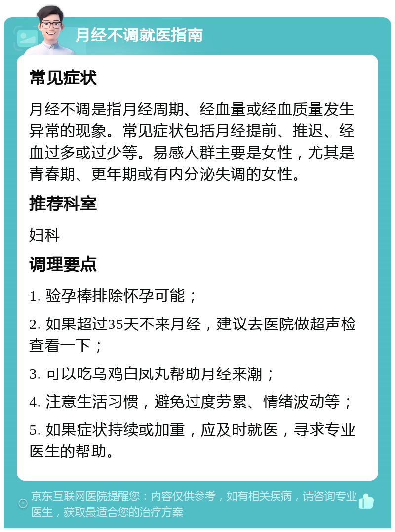 月经不调就医指南 常见症状 月经不调是指月经周期、经血量或经血质量发生异常的现象。常见症状包括月经提前、推迟、经血过多或过少等。易感人群主要是女性，尤其是青春期、更年期或有内分泌失调的女性。 推荐科室 妇科 调理要点 1. 验孕棒排除怀孕可能； 2. 如果超过35天不来月经，建议去医院做超声检查看一下； 3. 可以吃乌鸡白凤丸帮助月经来潮； 4. 注意生活习惯，避免过度劳累、情绪波动等； 5. 如果症状持续或加重，应及时就医，寻求专业医生的帮助。