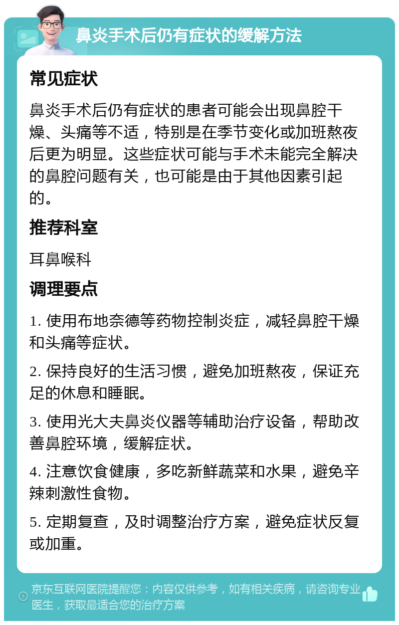 鼻炎手术后仍有症状的缓解方法 常见症状 鼻炎手术后仍有症状的患者可能会出现鼻腔干燥、头痛等不适，特别是在季节变化或加班熬夜后更为明显。这些症状可能与手术未能完全解决的鼻腔问题有关，也可能是由于其他因素引起的。 推荐科室 耳鼻喉科 调理要点 1. 使用布地奈德等药物控制炎症，减轻鼻腔干燥和头痛等症状。 2. 保持良好的生活习惯，避免加班熬夜，保证充足的休息和睡眠。 3. 使用光大夫鼻炎仪器等辅助治疗设备，帮助改善鼻腔环境，缓解症状。 4. 注意饮食健康，多吃新鲜蔬菜和水果，避免辛辣刺激性食物。 5. 定期复查，及时调整治疗方案，避免症状反复或加重。