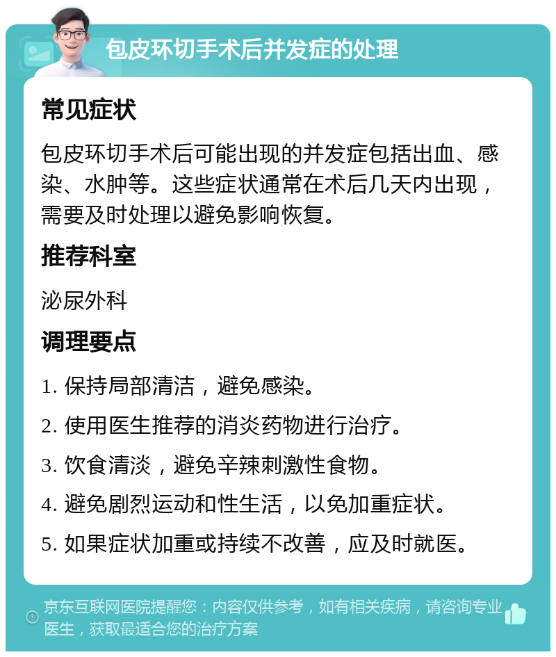 包皮环切手术后并发症的处理 常见症状 包皮环切手术后可能出现的并发症包括出血、感染、水肿等。这些症状通常在术后几天内出现，需要及时处理以避免影响恢复。 推荐科室 泌尿外科 调理要点 1. 保持局部清洁，避免感染。 2. 使用医生推荐的消炎药物进行治疗。 3. 饮食清淡，避免辛辣刺激性食物。 4. 避免剧烈运动和性生活，以免加重症状。 5. 如果症状加重或持续不改善，应及时就医。