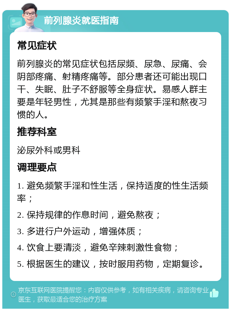 前列腺炎就医指南 常见症状 前列腺炎的常见症状包括尿频、尿急、尿痛、会阴部疼痛、射精疼痛等。部分患者还可能出现口干、失眠、肚子不舒服等全身症状。易感人群主要是年轻男性，尤其是那些有频繁手淫和熬夜习惯的人。 推荐科室 泌尿外科或男科 调理要点 1. 避免频繁手淫和性生活，保持适度的性生活频率； 2. 保持规律的作息时间，避免熬夜； 3. 多进行户外运动，增强体质； 4. 饮食上要清淡，避免辛辣刺激性食物； 5. 根据医生的建议，按时服用药物，定期复诊。