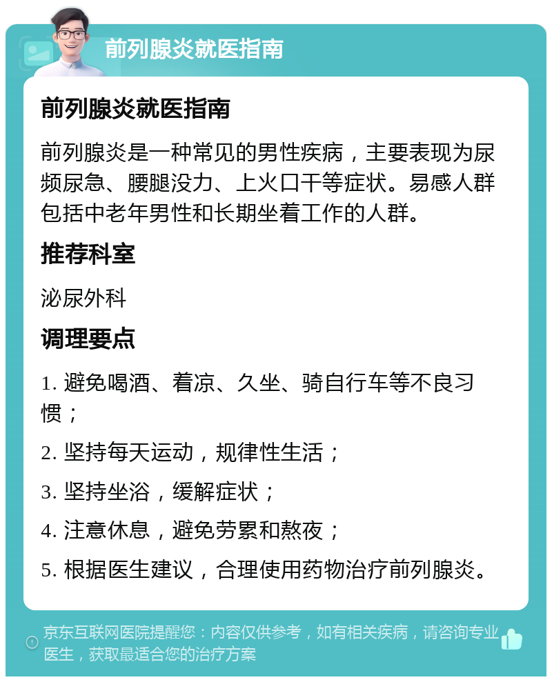 前列腺炎就医指南 前列腺炎就医指南 前列腺炎是一种常见的男性疾病，主要表现为尿频尿急、腰腿没力、上火口干等症状。易感人群包括中老年男性和长期坐着工作的人群。 推荐科室 泌尿外科 调理要点 1. 避免喝酒、着凉、久坐、骑自行车等不良习惯； 2. 坚持每天运动，规律性生活； 3. 坚持坐浴，缓解症状； 4. 注意休息，避免劳累和熬夜； 5. 根据医生建议，合理使用药物治疗前列腺炎。