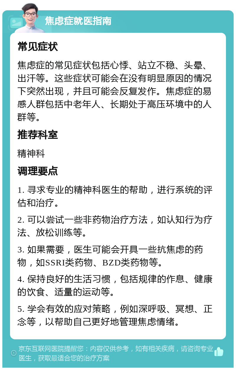 焦虑症就医指南 常见症状 焦虑症的常见症状包括心悸、站立不稳、头晕、出汗等。这些症状可能会在没有明显原因的情况下突然出现，并且可能会反复发作。焦虑症的易感人群包括中老年人、长期处于高压环境中的人群等。 推荐科室 精神科 调理要点 1. 寻求专业的精神科医生的帮助，进行系统的评估和治疗。 2. 可以尝试一些非药物治疗方法，如认知行为疗法、放松训练等。 3. 如果需要，医生可能会开具一些抗焦虑的药物，如SSRI类药物、BZD类药物等。 4. 保持良好的生活习惯，包括规律的作息、健康的饮食、适量的运动等。 5. 学会有效的应对策略，例如深呼吸、冥想、正念等，以帮助自己更好地管理焦虑情绪。