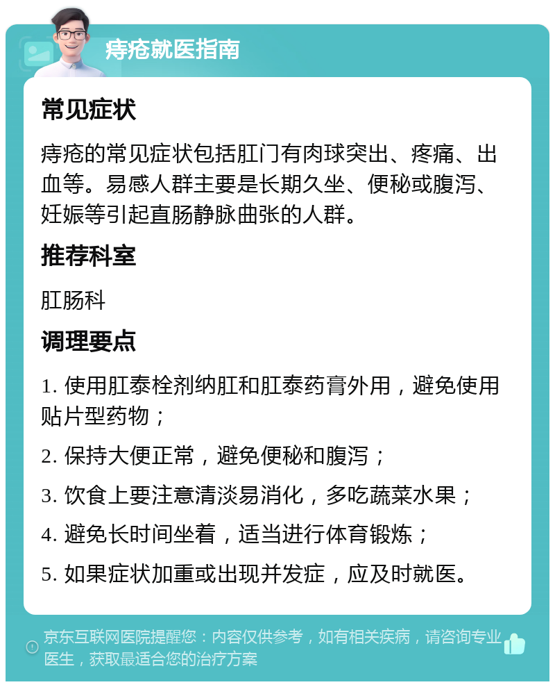 痔疮就医指南 常见症状 痔疮的常见症状包括肛门有肉球突出、疼痛、出血等。易感人群主要是长期久坐、便秘或腹泻、妊娠等引起直肠静脉曲张的人群。 推荐科室 肛肠科 调理要点 1. 使用肛泰栓剂纳肛和肛泰药膏外用，避免使用贴片型药物； 2. 保持大便正常，避免便秘和腹泻； 3. 饮食上要注意清淡易消化，多吃蔬菜水果； 4. 避免长时间坐着，适当进行体育锻炼； 5. 如果症状加重或出现并发症，应及时就医。