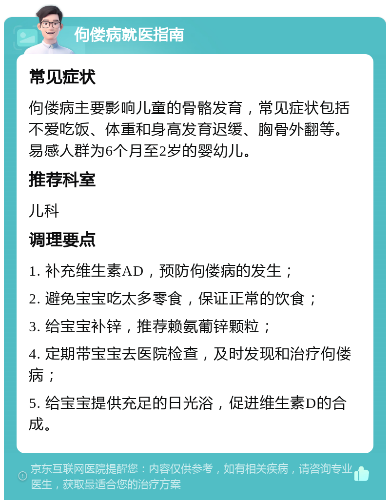 佝偻病就医指南 常见症状 佝偻病主要影响儿童的骨骼发育，常见症状包括不爱吃饭、体重和身高发育迟缓、胸骨外翻等。易感人群为6个月至2岁的婴幼儿。 推荐科室 儿科 调理要点 1. 补充维生素AD，预防佝偻病的发生； 2. 避免宝宝吃太多零食，保证正常的饮食； 3. 给宝宝补锌，推荐赖氨葡锌颗粒； 4. 定期带宝宝去医院检查，及时发现和治疗佝偻病； 5. 给宝宝提供充足的日光浴，促进维生素D的合成。