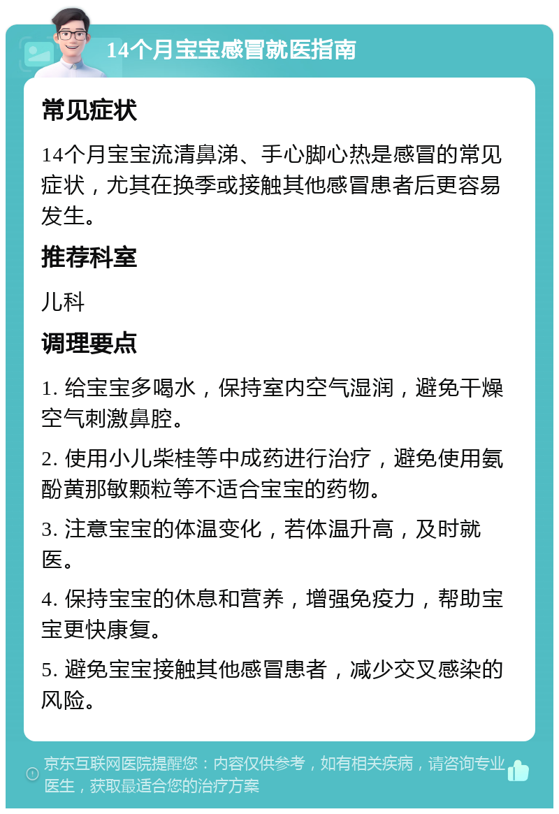 14个月宝宝感冒就医指南 常见症状 14个月宝宝流清鼻涕、手心脚心热是感冒的常见症状，尤其在换季或接触其他感冒患者后更容易发生。 推荐科室 儿科 调理要点 1. 给宝宝多喝水，保持室内空气湿润，避免干燥空气刺激鼻腔。 2. 使用小儿柴桂等中成药进行治疗，避免使用氨酚黄那敏颗粒等不适合宝宝的药物。 3. 注意宝宝的体温变化，若体温升高，及时就医。 4. 保持宝宝的休息和营养，增强免疫力，帮助宝宝更快康复。 5. 避免宝宝接触其他感冒患者，减少交叉感染的风险。