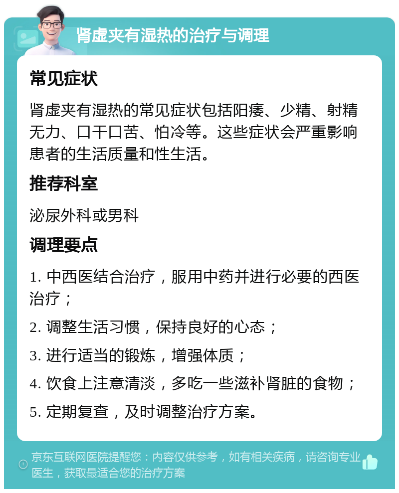 肾虚夹有湿热的治疗与调理 常见症状 肾虚夹有湿热的常见症状包括阳痿、少精、射精无力、口干口苦、怕冷等。这些症状会严重影响患者的生活质量和性生活。 推荐科室 泌尿外科或男科 调理要点 1. 中西医结合治疗，服用中药并进行必要的西医治疗； 2. 调整生活习惯，保持良好的心态； 3. 进行适当的锻炼，增强体质； 4. 饮食上注意清淡，多吃一些滋补肾脏的食物； 5. 定期复查，及时调整治疗方案。