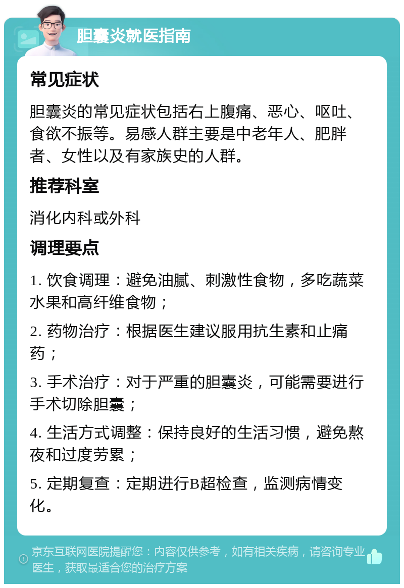 胆囊炎就医指南 常见症状 胆囊炎的常见症状包括右上腹痛、恶心、呕吐、食欲不振等。易感人群主要是中老年人、肥胖者、女性以及有家族史的人群。 推荐科室 消化内科或外科 调理要点 1. 饮食调理：避免油腻、刺激性食物，多吃蔬菜水果和高纤维食物； 2. 药物治疗：根据医生建议服用抗生素和止痛药； 3. 手术治疗：对于严重的胆囊炎，可能需要进行手术切除胆囊； 4. 生活方式调整：保持良好的生活习惯，避免熬夜和过度劳累； 5. 定期复查：定期进行B超检查，监测病情变化。