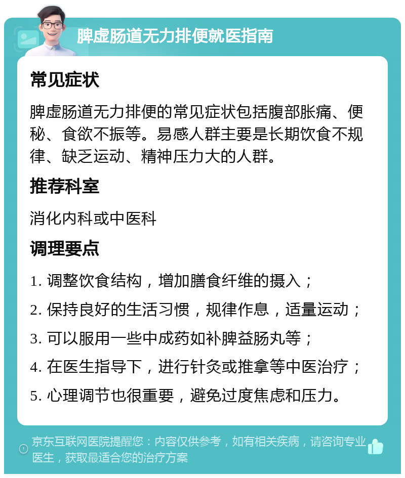 脾虚肠道无力排便就医指南 常见症状 脾虚肠道无力排便的常见症状包括腹部胀痛、便秘、食欲不振等。易感人群主要是长期饮食不规律、缺乏运动、精神压力大的人群。 推荐科室 消化内科或中医科 调理要点 1. 调整饮食结构，增加膳食纤维的摄入； 2. 保持良好的生活习惯，规律作息，适量运动； 3. 可以服用一些中成药如补脾益肠丸等； 4. 在医生指导下，进行针灸或推拿等中医治疗； 5. 心理调节也很重要，避免过度焦虑和压力。