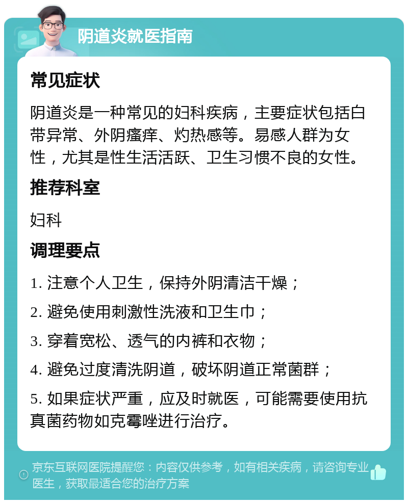 阴道炎就医指南 常见症状 阴道炎是一种常见的妇科疾病，主要症状包括白带异常、外阴瘙痒、灼热感等。易感人群为女性，尤其是性生活活跃、卫生习惯不良的女性。 推荐科室 妇科 调理要点 1. 注意个人卫生，保持外阴清洁干燥； 2. 避免使用刺激性洗液和卫生巾； 3. 穿着宽松、透气的内裤和衣物； 4. 避免过度清洗阴道，破坏阴道正常菌群； 5. 如果症状严重，应及时就医，可能需要使用抗真菌药物如克霉唑进行治疗。