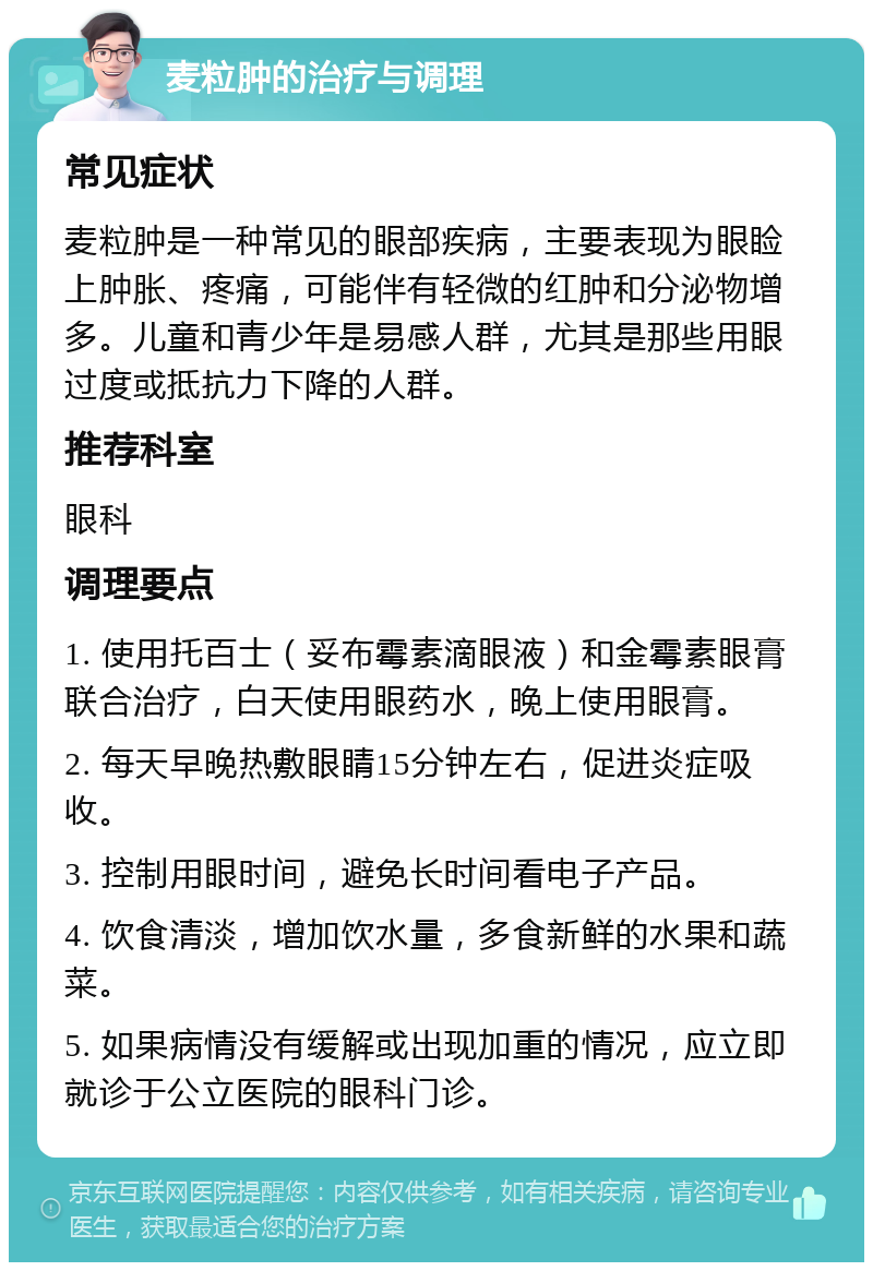 麦粒肿的治疗与调理 常见症状 麦粒肿是一种常见的眼部疾病，主要表现为眼睑上肿胀、疼痛，可能伴有轻微的红肿和分泌物增多。儿童和青少年是易感人群，尤其是那些用眼过度或抵抗力下降的人群。 推荐科室 眼科 调理要点 1. 使用托百士（妥布霉素滴眼液）和金霉素眼膏联合治疗，白天使用眼药水，晚上使用眼膏。 2. 每天早晚热敷眼睛15分钟左右，促进炎症吸收。 3. 控制用眼时间，避免长时间看电子产品。 4. 饮食清淡，增加饮水量，多食新鲜的水果和蔬菜。 5. 如果病情没有缓解或出现加重的情况，应立即就诊于公立医院的眼科门诊。