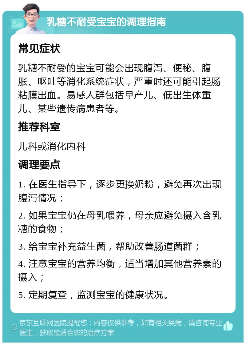 乳糖不耐受宝宝的调理指南 常见症状 乳糖不耐受的宝宝可能会出现腹泻、便秘、腹胀、呕吐等消化系统症状，严重时还可能引起肠粘膜出血。易感人群包括早产儿、低出生体重儿、某些遗传病患者等。 推荐科室 儿科或消化内科 调理要点 1. 在医生指导下，逐步更换奶粉，避免再次出现腹泻情况； 2. 如果宝宝仍在母乳喂养，母亲应避免摄入含乳糖的食物； 3. 给宝宝补充益生菌，帮助改善肠道菌群； 4. 注意宝宝的营养均衡，适当增加其他营养素的摄入； 5. 定期复查，监测宝宝的健康状况。