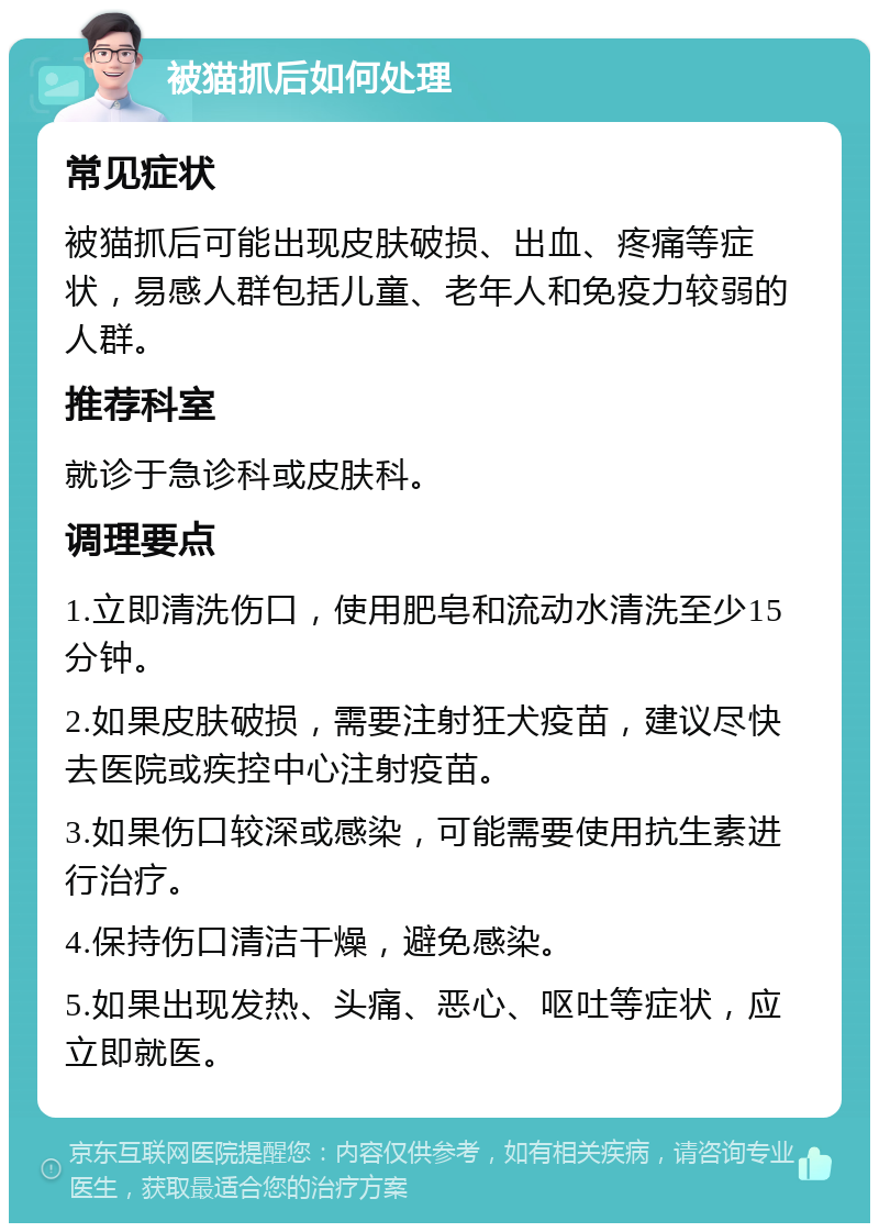 被猫抓后如何处理 常见症状 被猫抓后可能出现皮肤破损、出血、疼痛等症状，易感人群包括儿童、老年人和免疫力较弱的人群。 推荐科室 就诊于急诊科或皮肤科。 调理要点 1.立即清洗伤口，使用肥皂和流动水清洗至少15分钟。 2.如果皮肤破损，需要注射狂犬疫苗，建议尽快去医院或疾控中心注射疫苗。 3.如果伤口较深或感染，可能需要使用抗生素进行治疗。 4.保持伤口清洁干燥，避免感染。 5.如果出现发热、头痛、恶心、呕吐等症状，应立即就医。