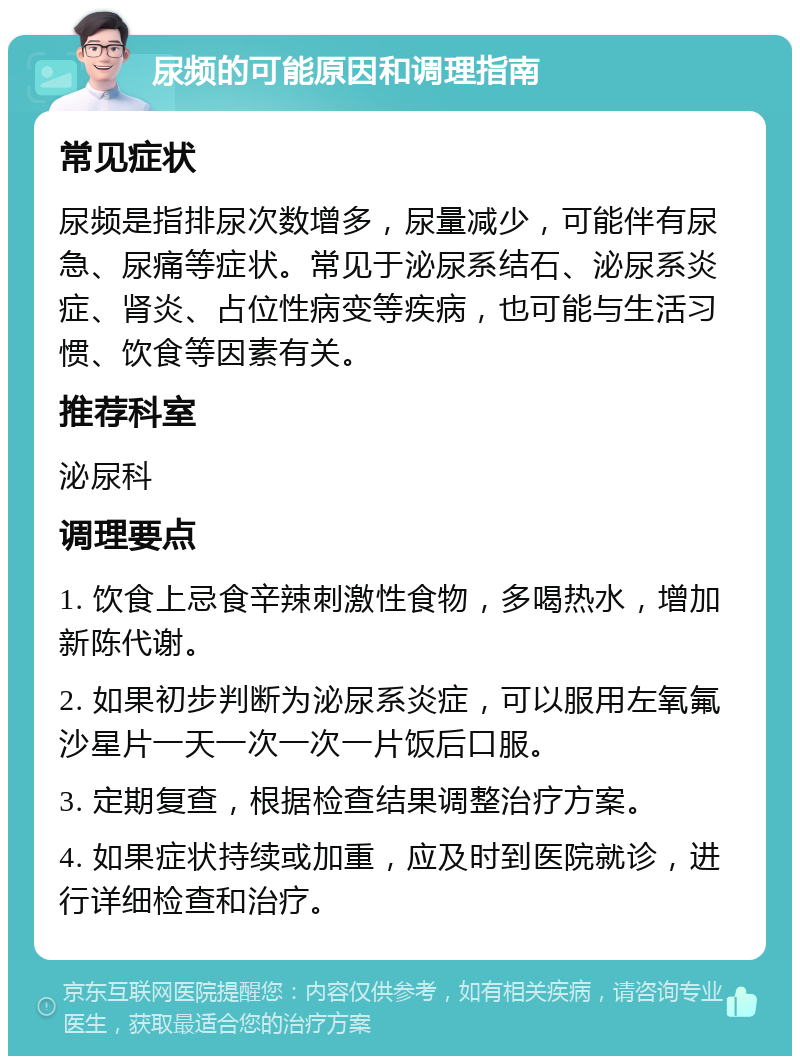 尿频的可能原因和调理指南 常见症状 尿频是指排尿次数增多，尿量减少，可能伴有尿急、尿痛等症状。常见于泌尿系结石、泌尿系炎症、肾炎、占位性病变等疾病，也可能与生活习惯、饮食等因素有关。 推荐科室 泌尿科 调理要点 1. 饮食上忌食辛辣刺激性食物，多喝热水，增加新陈代谢。 2. 如果初步判断为泌尿系炎症，可以服用左氧氟沙星片一天一次一次一片饭后口服。 3. 定期复查，根据检查结果调整治疗方案。 4. 如果症状持续或加重，应及时到医院就诊，进行详细检查和治疗。