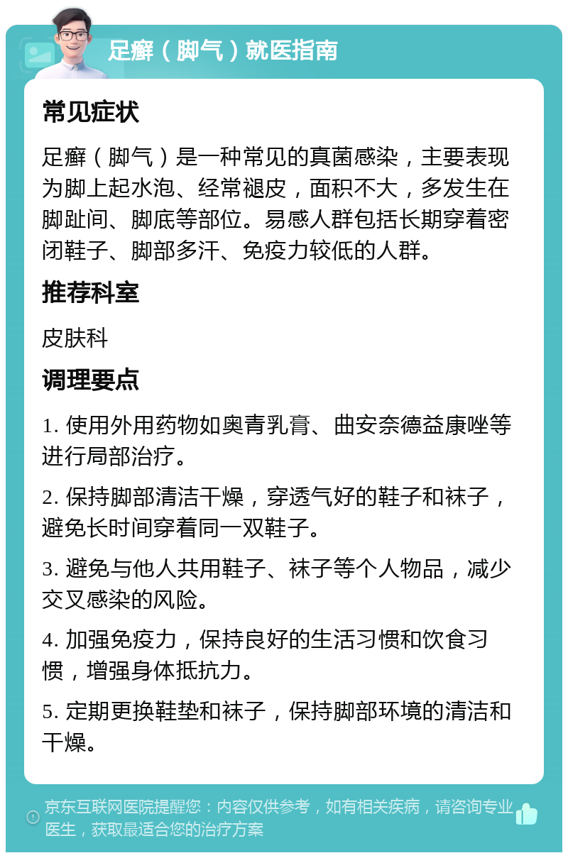 足癣（脚气）就医指南 常见症状 足癣（脚气）是一种常见的真菌感染，主要表现为脚上起水泡、经常褪皮，面积不大，多发生在脚趾间、脚底等部位。易感人群包括长期穿着密闭鞋子、脚部多汗、免疫力较低的人群。 推荐科室 皮肤科 调理要点 1. 使用外用药物如奥青乳膏、曲安奈德益康唑等进行局部治疗。 2. 保持脚部清洁干燥，穿透气好的鞋子和袜子，避免长时间穿着同一双鞋子。 3. 避免与他人共用鞋子、袜子等个人物品，减少交叉感染的风险。 4. 加强免疫力，保持良好的生活习惯和饮食习惯，增强身体抵抗力。 5. 定期更换鞋垫和袜子，保持脚部环境的清洁和干燥。