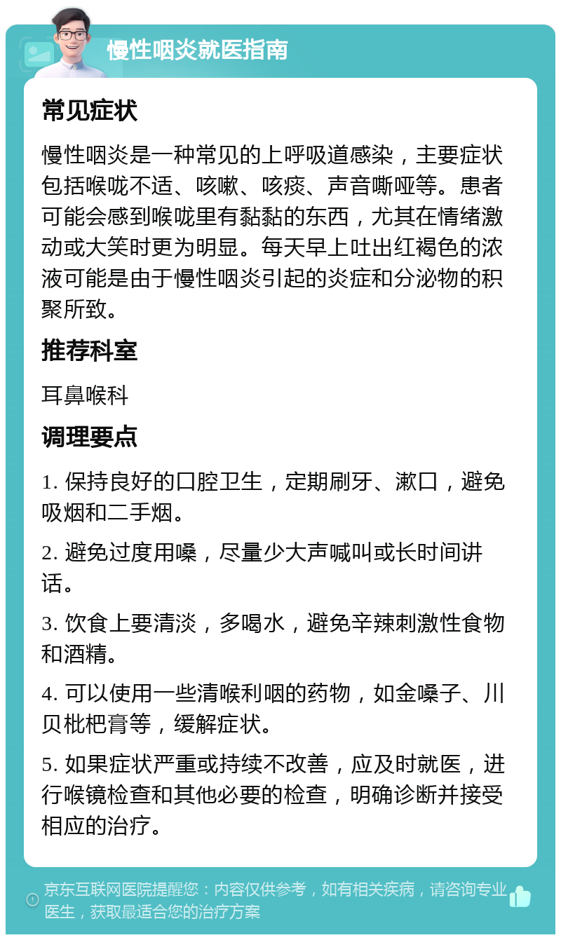 慢性咽炎就医指南 常见症状 慢性咽炎是一种常见的上呼吸道感染，主要症状包括喉咙不适、咳嗽、咳痰、声音嘶哑等。患者可能会感到喉咙里有黏黏的东西，尤其在情绪激动或大笑时更为明显。每天早上吐出红褐色的浓液可能是由于慢性咽炎引起的炎症和分泌物的积聚所致。 推荐科室 耳鼻喉科 调理要点 1. 保持良好的口腔卫生，定期刷牙、漱口，避免吸烟和二手烟。 2. 避免过度用嗓，尽量少大声喊叫或长时间讲话。 3. 饮食上要清淡，多喝水，避免辛辣刺激性食物和酒精。 4. 可以使用一些清喉利咽的药物，如金嗓子、川贝枇杷膏等，缓解症状。 5. 如果症状严重或持续不改善，应及时就医，进行喉镜检查和其他必要的检查，明确诊断并接受相应的治疗。