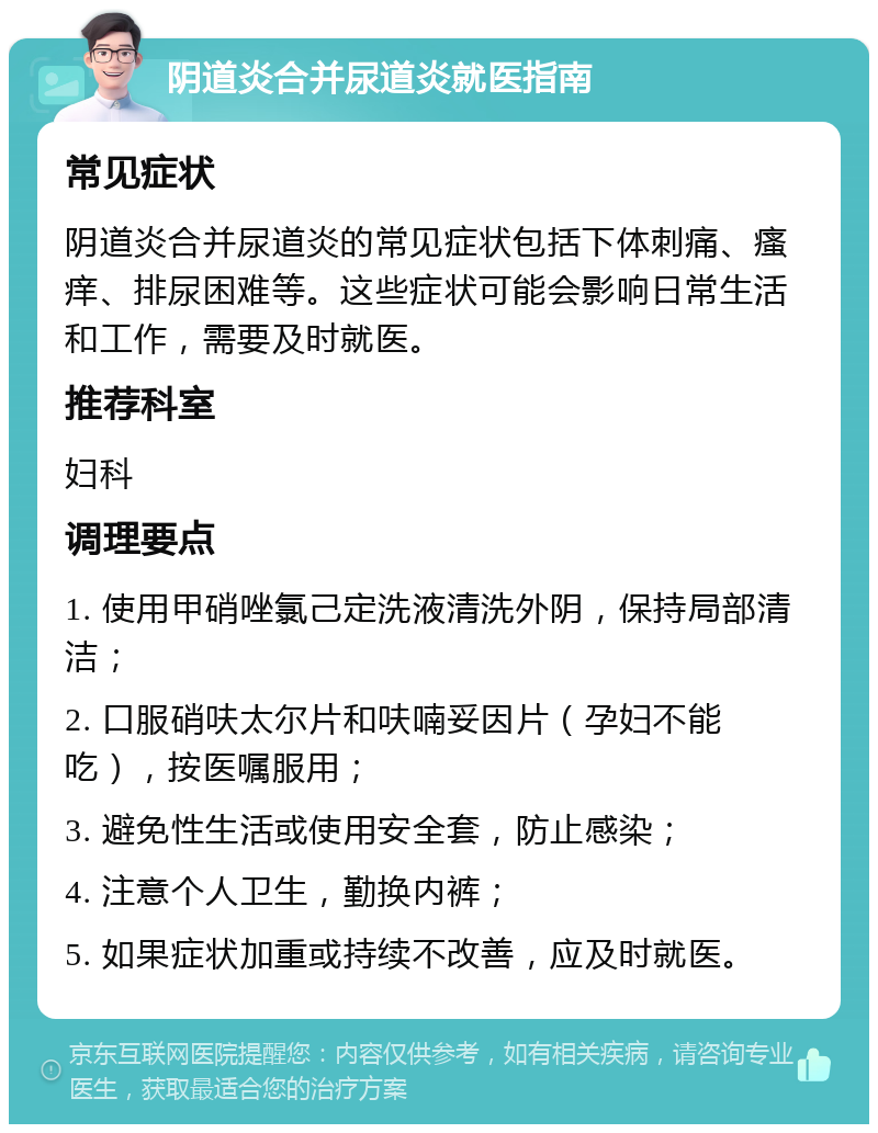 阴道炎合并尿道炎就医指南 常见症状 阴道炎合并尿道炎的常见症状包括下体刺痛、瘙痒、排尿困难等。这些症状可能会影响日常生活和工作，需要及时就医。 推荐科室 妇科 调理要点 1. 使用甲硝唑氯己定洗液清洗外阴，保持局部清洁； 2. 口服硝呋太尔片和呋喃妥因片（孕妇不能吃），按医嘱服用； 3. 避免性生活或使用安全套，防止感染； 4. 注意个人卫生，勤换内裤； 5. 如果症状加重或持续不改善，应及时就医。