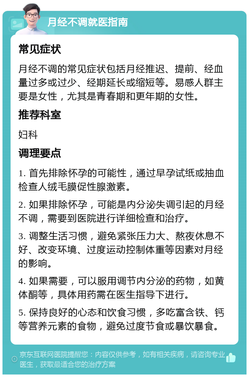 月经不调就医指南 常见症状 月经不调的常见症状包括月经推迟、提前、经血量过多或过少、经期延长或缩短等。易感人群主要是女性，尤其是青春期和更年期的女性。 推荐科室 妇科 调理要点 1. 首先排除怀孕的可能性，通过早孕试纸或抽血检查人绒毛膜促性腺激素。 2. 如果排除怀孕，可能是内分泌失调引起的月经不调，需要到医院进行详细检查和治疗。 3. 调整生活习惯，避免紧张压力大、熬夜休息不好、改变环境、过度运动控制体重等因素对月经的影响。 4. 如果需要，可以服用调节内分泌的药物，如黄体酮等，具体用药需在医生指导下进行。 5. 保持良好的心态和饮食习惯，多吃富含铁、钙等营养元素的食物，避免过度节食或暴饮暴食。