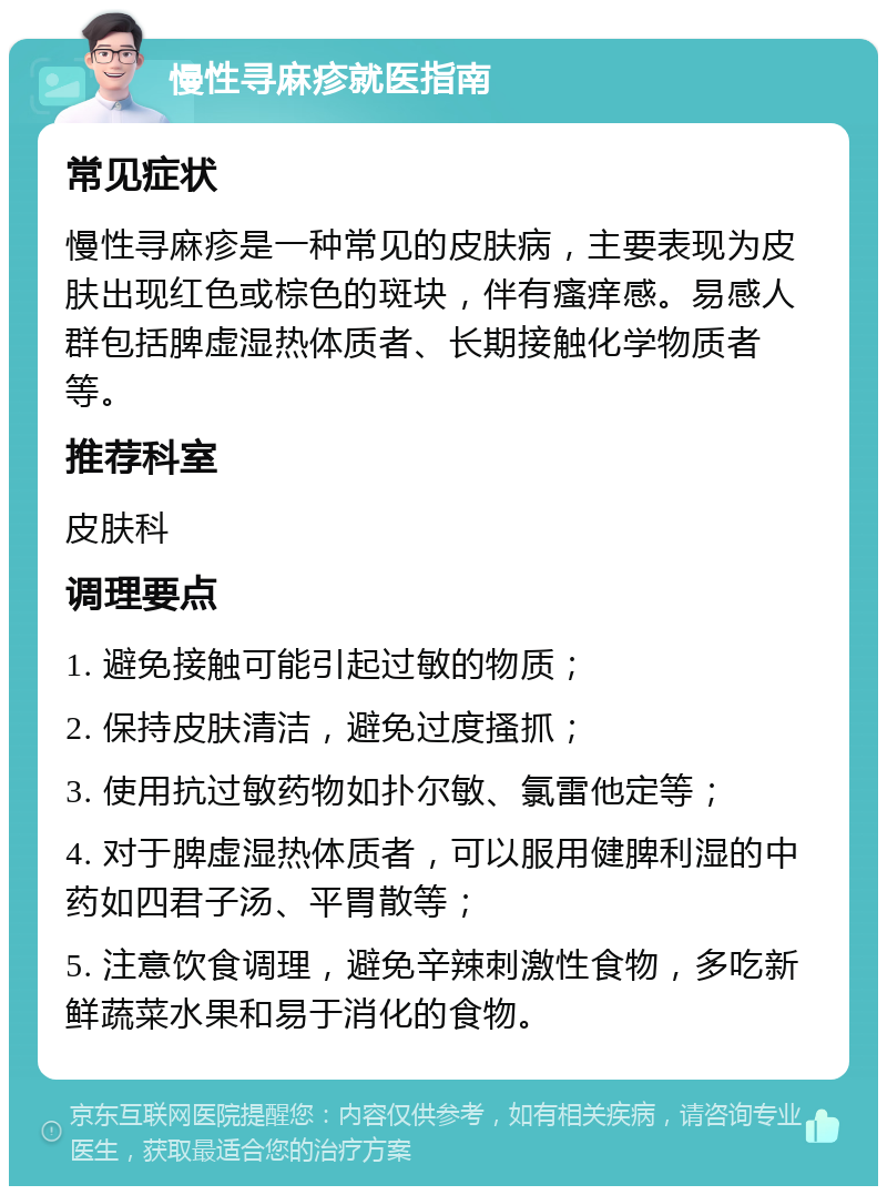 慢性寻麻疹就医指南 常见症状 慢性寻麻疹是一种常见的皮肤病，主要表现为皮肤出现红色或棕色的斑块，伴有瘙痒感。易感人群包括脾虚湿热体质者、长期接触化学物质者等。 推荐科室 皮肤科 调理要点 1. 避免接触可能引起过敏的物质； 2. 保持皮肤清洁，避免过度搔抓； 3. 使用抗过敏药物如扑尔敏、氯雷他定等； 4. 对于脾虚湿热体质者，可以服用健脾利湿的中药如四君子汤、平胃散等； 5. 注意饮食调理，避免辛辣刺激性食物，多吃新鲜蔬菜水果和易于消化的食物。