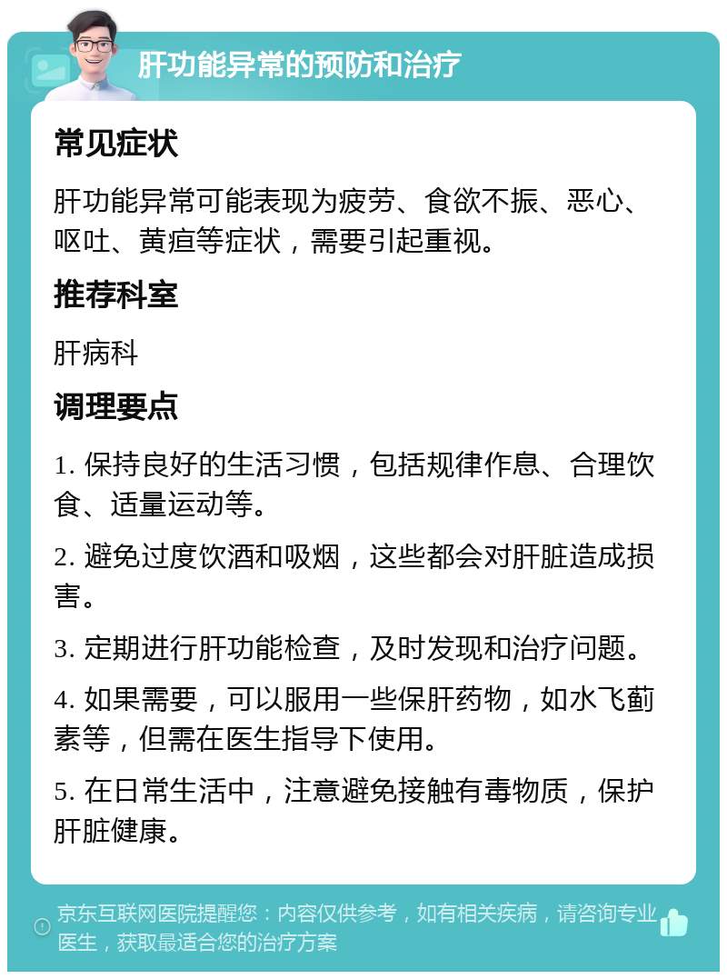 肝功能异常的预防和治疗 常见症状 肝功能异常可能表现为疲劳、食欲不振、恶心、呕吐、黄疸等症状，需要引起重视。 推荐科室 肝病科 调理要点 1. 保持良好的生活习惯，包括规律作息、合理饮食、适量运动等。 2. 避免过度饮酒和吸烟，这些都会对肝脏造成损害。 3. 定期进行肝功能检查，及时发现和治疗问题。 4. 如果需要，可以服用一些保肝药物，如水飞蓟素等，但需在医生指导下使用。 5. 在日常生活中，注意避免接触有毒物质，保护肝脏健康。