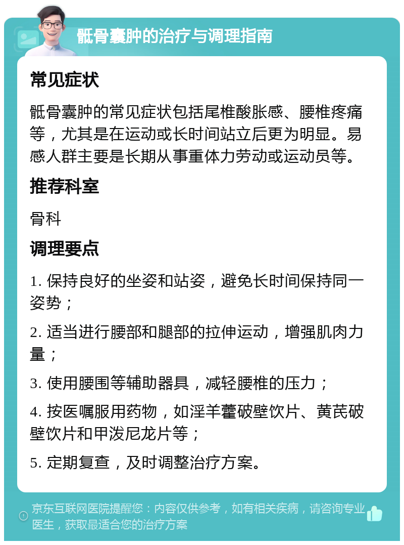 骶骨囊肿的治疗与调理指南 常见症状 骶骨囊肿的常见症状包括尾椎酸胀感、腰椎疼痛等，尤其是在运动或长时间站立后更为明显。易感人群主要是长期从事重体力劳动或运动员等。 推荐科室 骨科 调理要点 1. 保持良好的坐姿和站姿，避免长时间保持同一姿势； 2. 适当进行腰部和腿部的拉伸运动，增强肌肉力量； 3. 使用腰围等辅助器具，减轻腰椎的压力； 4. 按医嘱服用药物，如淫羊藿破壁饮片、黄芪破壁饮片和甲泼尼龙片等； 5. 定期复查，及时调整治疗方案。