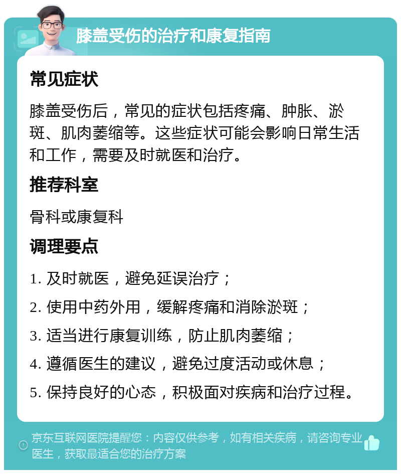 膝盖受伤的治疗和康复指南 常见症状 膝盖受伤后，常见的症状包括疼痛、肿胀、淤斑、肌肉萎缩等。这些症状可能会影响日常生活和工作，需要及时就医和治疗。 推荐科室 骨科或康复科 调理要点 1. 及时就医，避免延误治疗； 2. 使用中药外用，缓解疼痛和消除淤斑； 3. 适当进行康复训练，防止肌肉萎缩； 4. 遵循医生的建议，避免过度活动或休息； 5. 保持良好的心态，积极面对疾病和治疗过程。