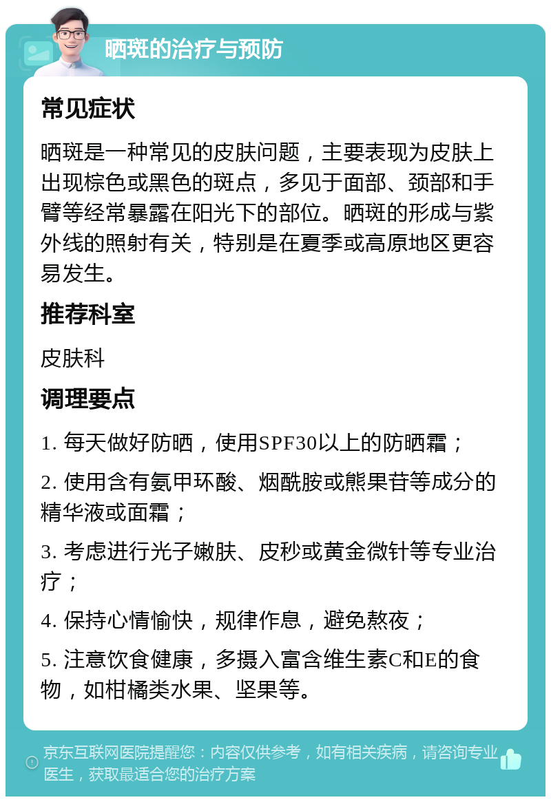 晒斑的治疗与预防 常见症状 晒斑是一种常见的皮肤问题，主要表现为皮肤上出现棕色或黑色的斑点，多见于面部、颈部和手臂等经常暴露在阳光下的部位。晒斑的形成与紫外线的照射有关，特别是在夏季或高原地区更容易发生。 推荐科室 皮肤科 调理要点 1. 每天做好防晒，使用SPF30以上的防晒霜； 2. 使用含有氨甲环酸、烟酰胺或熊果苷等成分的精华液或面霜； 3. 考虑进行光子嫩肤、皮秒或黄金微针等专业治疗； 4. 保持心情愉快，规律作息，避免熬夜； 5. 注意饮食健康，多摄入富含维生素C和E的食物，如柑橘类水果、坚果等。