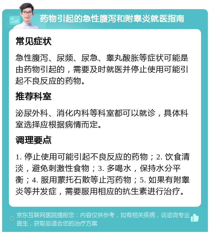 药物引起的急性腹泻和附睾炎就医指南 常见症状 急性腹泻、尿频、尿急、睾丸酸胀等症状可能是由药物引起的，需要及时就医并停止使用可能引起不良反应的药物。 推荐科室 泌尿外科、消化内科等科室都可以就诊，具体科室选择应根据病情而定。 调理要点 1. 停止使用可能引起不良反应的药物；2. 饮食清淡，避免刺激性食物；3. 多喝水，保持水分平衡；4. 服用蒙托石散等止泻药物；5. 如果有附睾炎等并发症，需要服用相应的抗生素进行治疗。