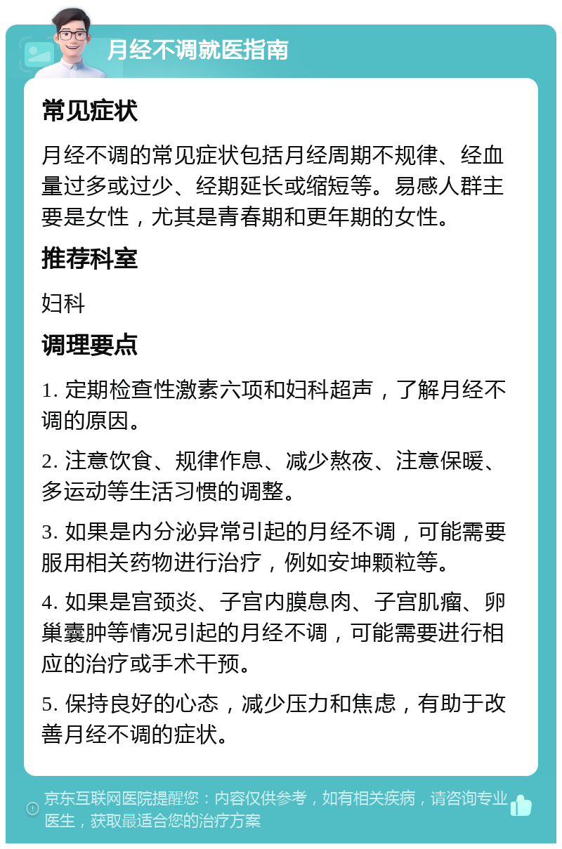 月经不调就医指南 常见症状 月经不调的常见症状包括月经周期不规律、经血量过多或过少、经期延长或缩短等。易感人群主要是女性，尤其是青春期和更年期的女性。 推荐科室 妇科 调理要点 1. 定期检查性激素六项和妇科超声，了解月经不调的原因。 2. 注意饮食、规律作息、减少熬夜、注意保暖、多运动等生活习惯的调整。 3. 如果是内分泌异常引起的月经不调，可能需要服用相关药物进行治疗，例如安坤颗粒等。 4. 如果是宫颈炎、子宫内膜息肉、子宫肌瘤、卵巢囊肿等情况引起的月经不调，可能需要进行相应的治疗或手术干预。 5. 保持良好的心态，减少压力和焦虑，有助于改善月经不调的症状。