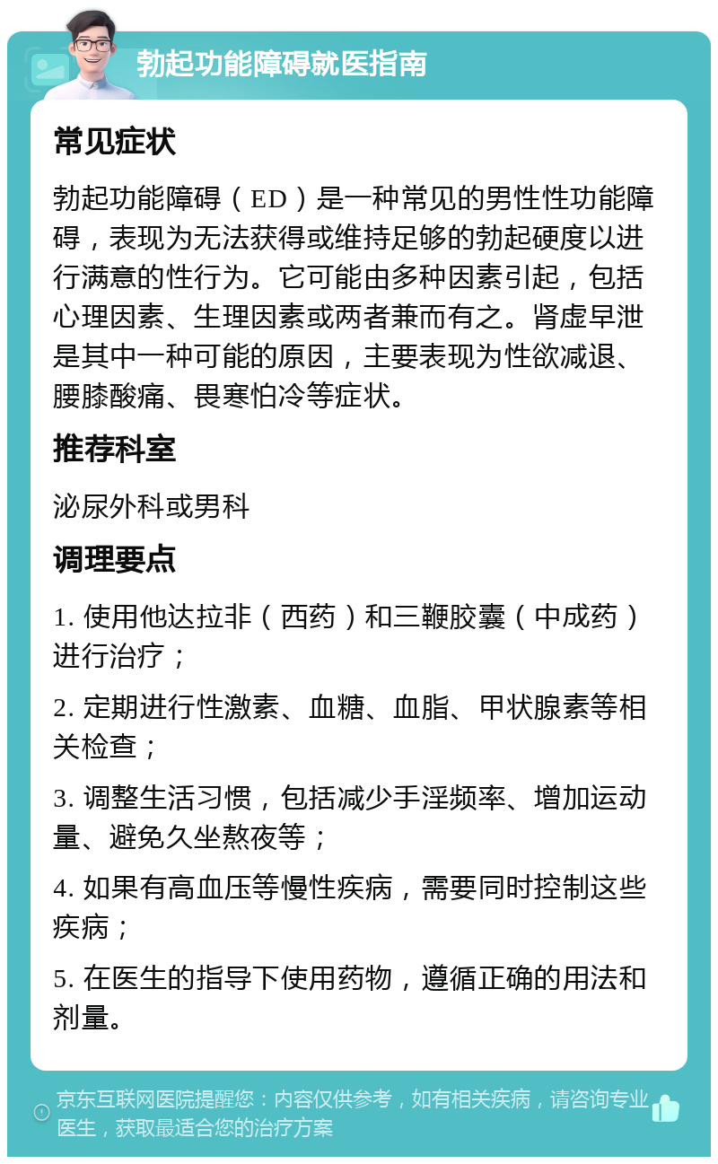 勃起功能障碍就医指南 常见症状 勃起功能障碍（ED）是一种常见的男性性功能障碍，表现为无法获得或维持足够的勃起硬度以进行满意的性行为。它可能由多种因素引起，包括心理因素、生理因素或两者兼而有之。肾虚早泄是其中一种可能的原因，主要表现为性欲减退、腰膝酸痛、畏寒怕冷等症状。 推荐科室 泌尿外科或男科 调理要点 1. 使用他达拉非（西药）和三鞭胶囊（中成药）进行治疗； 2. 定期进行性激素、血糖、血脂、甲状腺素等相关检查； 3. 调整生活习惯，包括减少手淫频率、增加运动量、避免久坐熬夜等； 4. 如果有高血压等慢性疾病，需要同时控制这些疾病； 5. 在医生的指导下使用药物，遵循正确的用法和剂量。