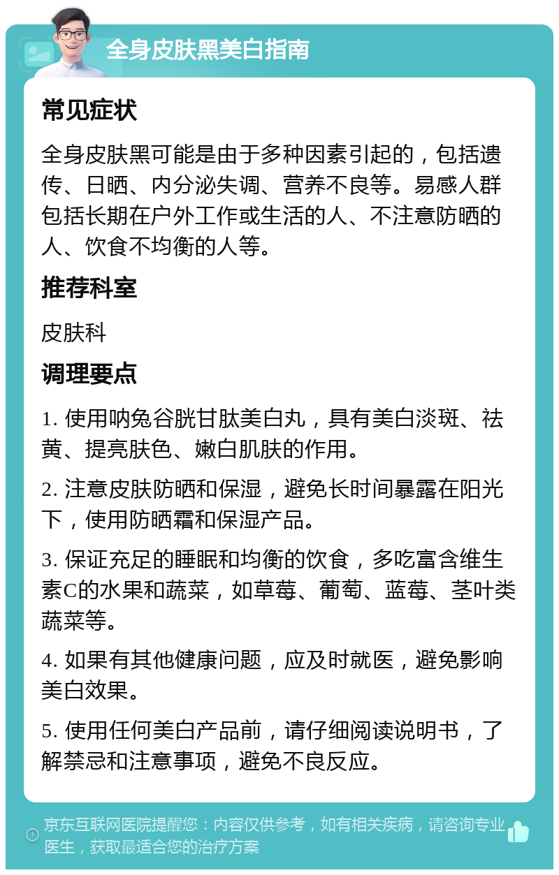 全身皮肤黑美白指南 常见症状 全身皮肤黑可能是由于多种因素引起的，包括遗传、日晒、内分泌失调、营养不良等。易感人群包括长期在户外工作或生活的人、不注意防晒的人、饮食不均衡的人等。 推荐科室 皮肤科 调理要点 1. 使用呐兔谷胱甘肽美白丸，具有美白淡斑、祛黄、提亮肤色、嫩白肌肤的作用。 2. 注意皮肤防晒和保湿，避免长时间暴露在阳光下，使用防晒霜和保湿产品。 3. 保证充足的睡眠和均衡的饮食，多吃富含维生素C的水果和蔬菜，如草莓、葡萄、蓝莓、茎叶类蔬菜等。 4. 如果有其他健康问题，应及时就医，避免影响美白效果。 5. 使用任何美白产品前，请仔细阅读说明书，了解禁忌和注意事项，避免不良反应。