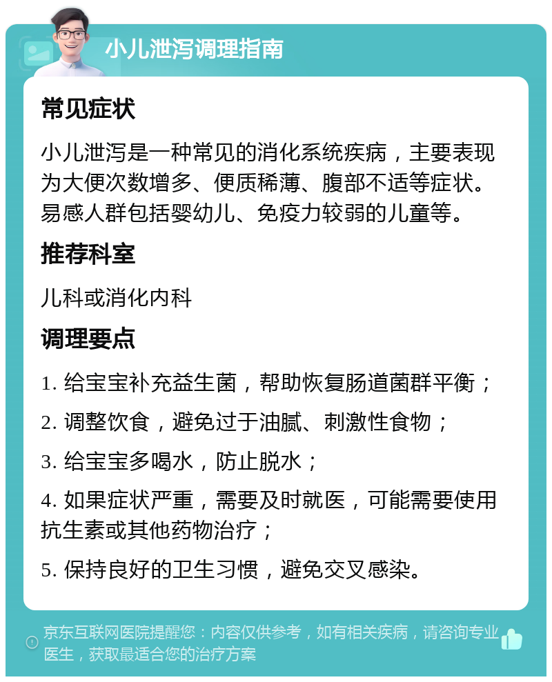 小儿泄泻调理指南 常见症状 小儿泄泻是一种常见的消化系统疾病，主要表现为大便次数增多、便质稀薄、腹部不适等症状。易感人群包括婴幼儿、免疫力较弱的儿童等。 推荐科室 儿科或消化内科 调理要点 1. 给宝宝补充益生菌，帮助恢复肠道菌群平衡； 2. 调整饮食，避免过于油腻、刺激性食物； 3. 给宝宝多喝水，防止脱水； 4. 如果症状严重，需要及时就医，可能需要使用抗生素或其他药物治疗； 5. 保持良好的卫生习惯，避免交叉感染。