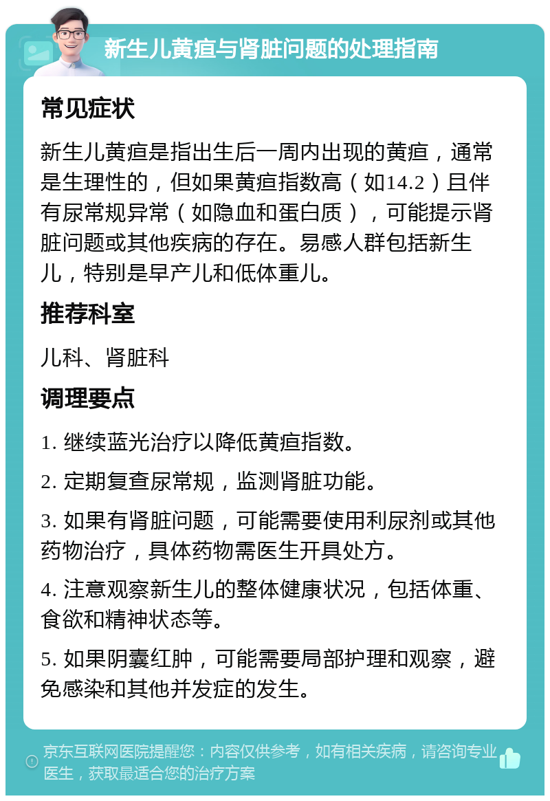 新生儿黄疸与肾脏问题的处理指南 常见症状 新生儿黄疸是指出生后一周内出现的黄疸，通常是生理性的，但如果黄疸指数高（如14.2）且伴有尿常规异常（如隐血和蛋白质），可能提示肾脏问题或其他疾病的存在。易感人群包括新生儿，特别是早产儿和低体重儿。 推荐科室 儿科、肾脏科 调理要点 1. 继续蓝光治疗以降低黄疸指数。 2. 定期复查尿常规，监测肾脏功能。 3. 如果有肾脏问题，可能需要使用利尿剂或其他药物治疗，具体药物需医生开具处方。 4. 注意观察新生儿的整体健康状况，包括体重、食欲和精神状态等。 5. 如果阴囊红肿，可能需要局部护理和观察，避免感染和其他并发症的发生。