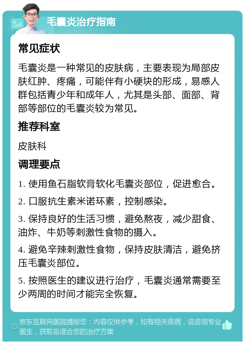 毛囊炎治疗指南 常见症状 毛囊炎是一种常见的皮肤病，主要表现为局部皮肤红肿、疼痛，可能伴有小硬块的形成，易感人群包括青少年和成年人，尤其是头部、面部、背部等部位的毛囊炎较为常见。 推荐科室 皮肤科 调理要点 1. 使用鱼石脂软膏软化毛囊炎部位，促进愈合。 2. 口服抗生素米诺环素，控制感染。 3. 保持良好的生活习惯，避免熬夜，减少甜食、油炸、牛奶等刺激性食物的摄入。 4. 避免辛辣刺激性食物，保持皮肤清洁，避免挤压毛囊炎部位。 5. 按照医生的建议进行治疗，毛囊炎通常需要至少两周的时间才能完全恢复。