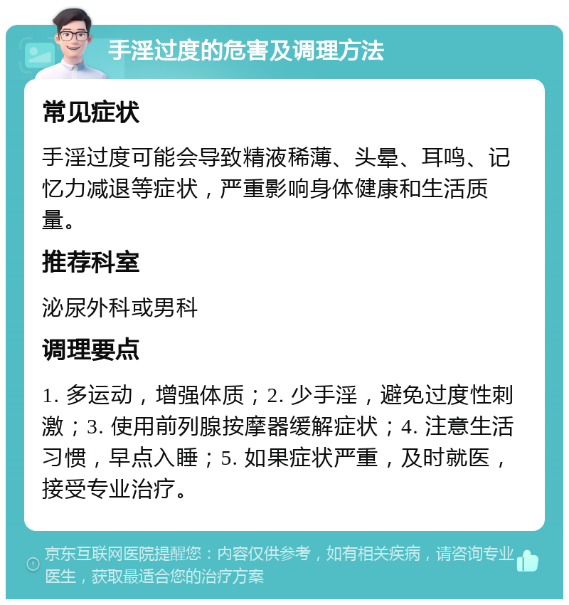 手淫过度的危害及调理方法 常见症状 手淫过度可能会导致精液稀薄、头晕、耳鸣、记忆力减退等症状，严重影响身体健康和生活质量。 推荐科室 泌尿外科或男科 调理要点 1. 多运动，增强体质；2. 少手淫，避免过度性刺激；3. 使用前列腺按摩器缓解症状；4. 注意生活习惯，早点入睡；5. 如果症状严重，及时就医，接受专业治疗。