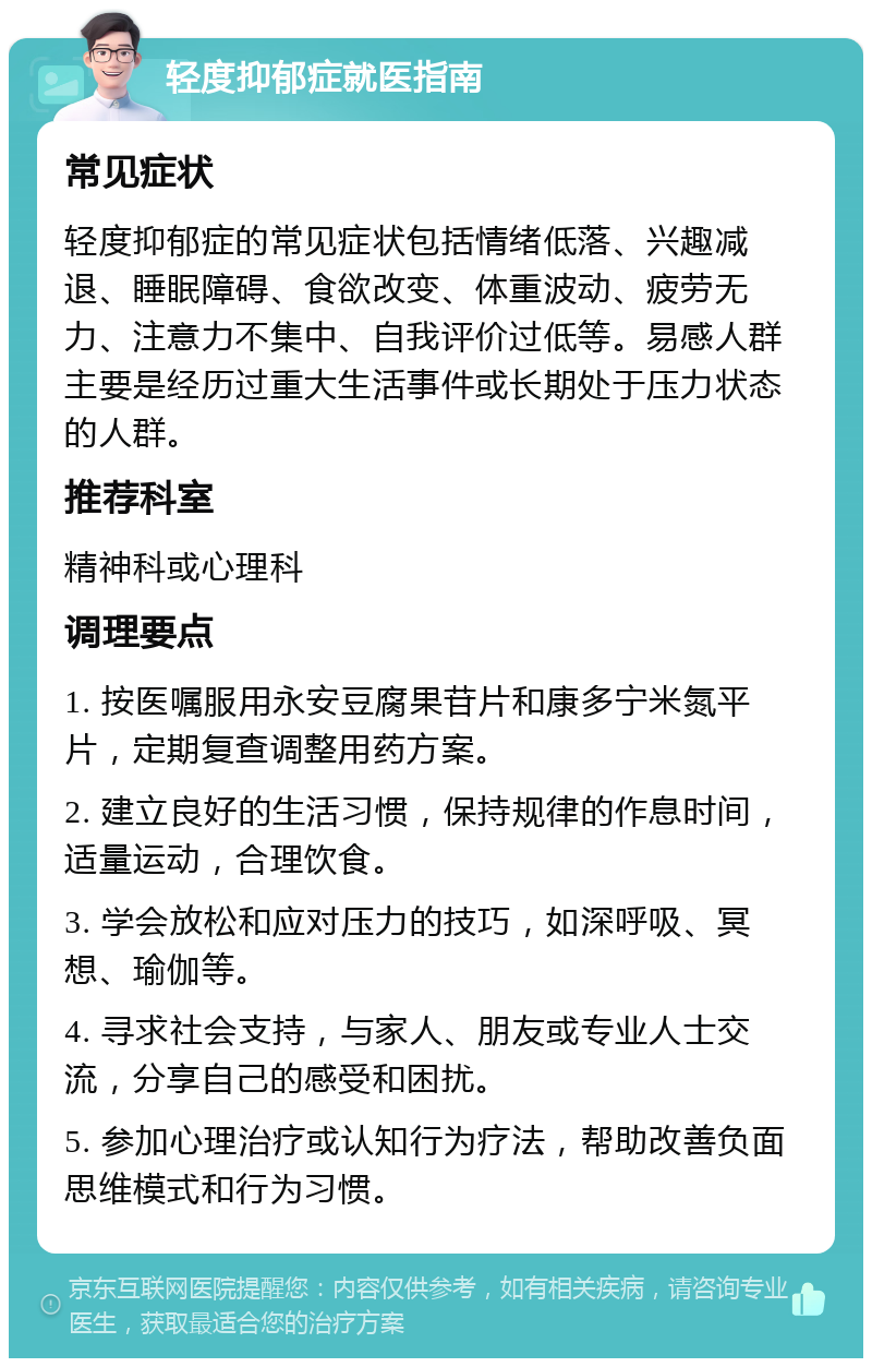 轻度抑郁症就医指南 常见症状 轻度抑郁症的常见症状包括情绪低落、兴趣减退、睡眠障碍、食欲改变、体重波动、疲劳无力、注意力不集中、自我评价过低等。易感人群主要是经历过重大生活事件或长期处于压力状态的人群。 推荐科室 精神科或心理科 调理要点 1. 按医嘱服用永安豆腐果苷片和康多宁米氮平片，定期复查调整用药方案。 2. 建立良好的生活习惯，保持规律的作息时间，适量运动，合理饮食。 3. 学会放松和应对压力的技巧，如深呼吸、冥想、瑜伽等。 4. 寻求社会支持，与家人、朋友或专业人士交流，分享自己的感受和困扰。 5. 参加心理治疗或认知行为疗法，帮助改善负面思维模式和行为习惯。