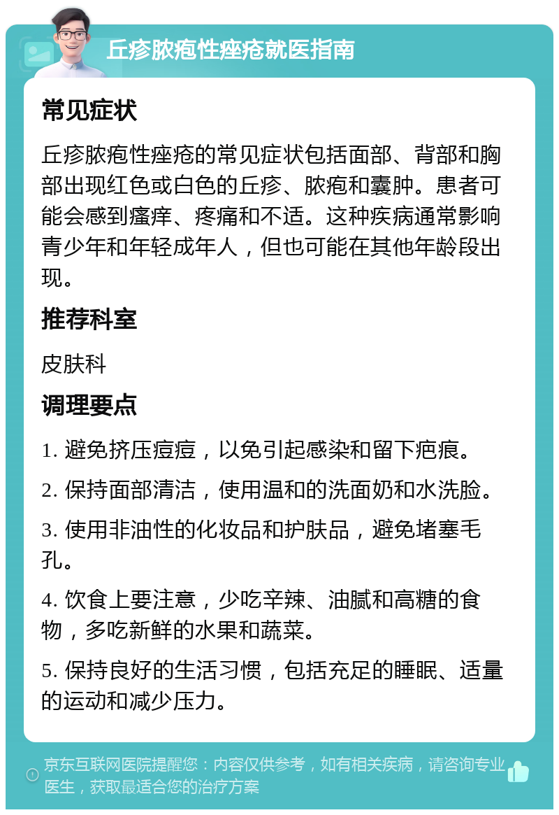 丘疹脓疱性痤疮就医指南 常见症状 丘疹脓疱性痤疮的常见症状包括面部、背部和胸部出现红色或白色的丘疹、脓疱和囊肿。患者可能会感到瘙痒、疼痛和不适。这种疾病通常影响青少年和年轻成年人，但也可能在其他年龄段出现。 推荐科室 皮肤科 调理要点 1. 避免挤压痘痘，以免引起感染和留下疤痕。 2. 保持面部清洁，使用温和的洗面奶和水洗脸。 3. 使用非油性的化妆品和护肤品，避免堵塞毛孔。 4. 饮食上要注意，少吃辛辣、油腻和高糖的食物，多吃新鲜的水果和蔬菜。 5. 保持良好的生活习惯，包括充足的睡眠、适量的运动和减少压力。