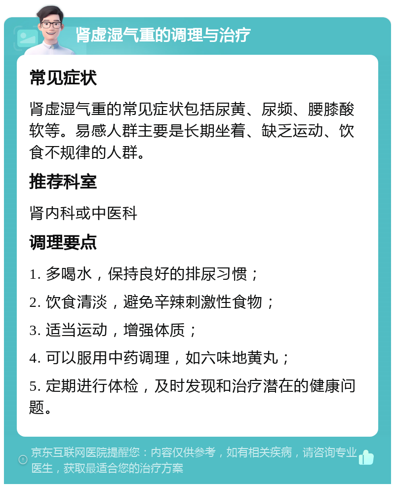 肾虚湿气重的调理与治疗 常见症状 肾虚湿气重的常见症状包括尿黄、尿频、腰膝酸软等。易感人群主要是长期坐着、缺乏运动、饮食不规律的人群。 推荐科室 肾内科或中医科 调理要点 1. 多喝水，保持良好的排尿习惯； 2. 饮食清淡，避免辛辣刺激性食物； 3. 适当运动，增强体质； 4. 可以服用中药调理，如六味地黄丸； 5. 定期进行体检，及时发现和治疗潜在的健康问题。