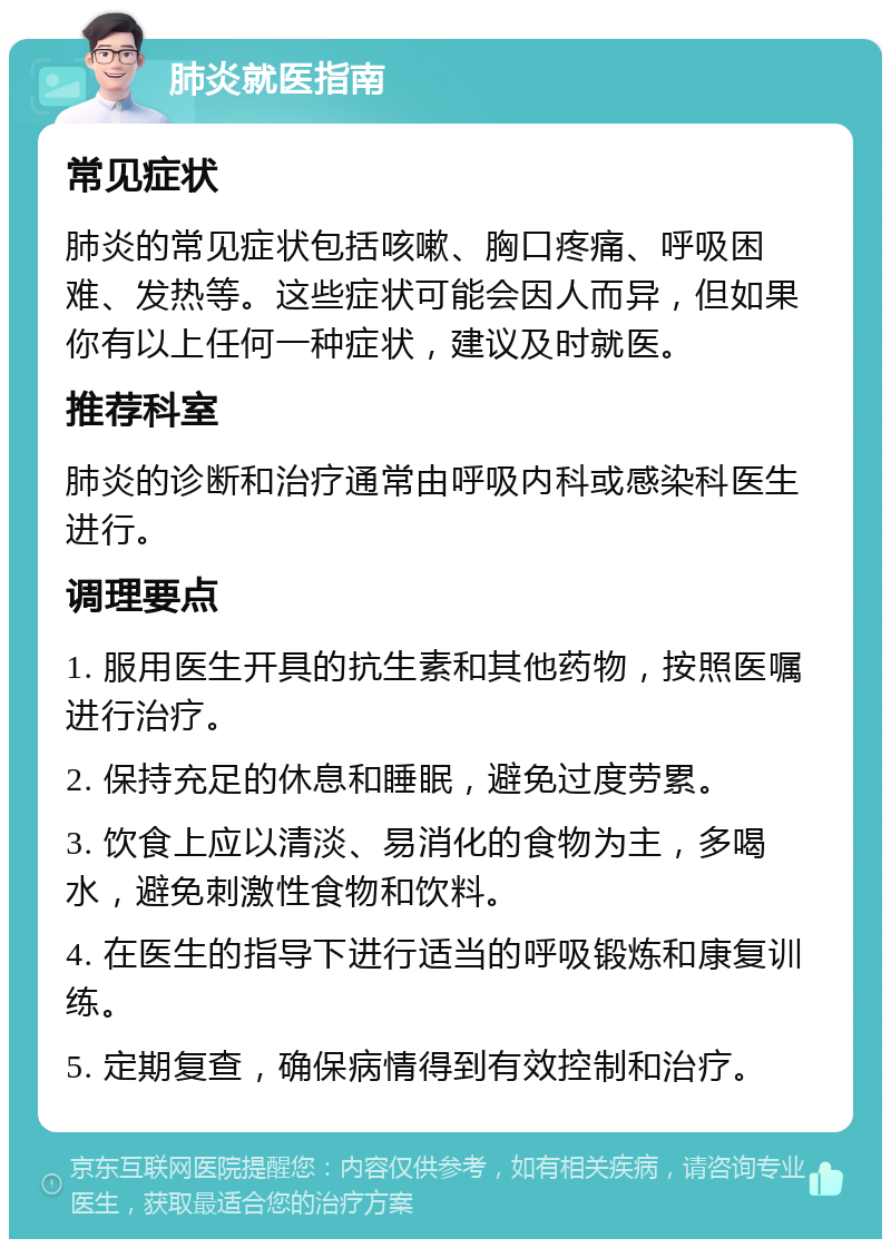 肺炎就医指南 常见症状 肺炎的常见症状包括咳嗽、胸口疼痛、呼吸困难、发热等。这些症状可能会因人而异，但如果你有以上任何一种症状，建议及时就医。 推荐科室 肺炎的诊断和治疗通常由呼吸内科或感染科医生进行。 调理要点 1. 服用医生开具的抗生素和其他药物，按照医嘱进行治疗。 2. 保持充足的休息和睡眠，避免过度劳累。 3. 饮食上应以清淡、易消化的食物为主，多喝水，避免刺激性食物和饮料。 4. 在医生的指导下进行适当的呼吸锻炼和康复训练。 5. 定期复查，确保病情得到有效控制和治疗。