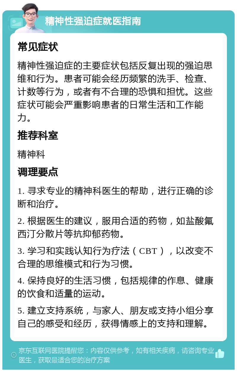 精神性强迫症就医指南 常见症状 精神性强迫症的主要症状包括反复出现的强迫思维和行为。患者可能会经历频繁的洗手、检查、计数等行为，或者有不合理的恐惧和担忧。这些症状可能会严重影响患者的日常生活和工作能力。 推荐科室 精神科 调理要点 1. 寻求专业的精神科医生的帮助，进行正确的诊断和治疗。 2. 根据医生的建议，服用合适的药物，如盐酸氟西汀分散片等抗抑郁药物。 3. 学习和实践认知行为疗法（CBT），以改变不合理的思维模式和行为习惯。 4. 保持良好的生活习惯，包括规律的作息、健康的饮食和适量的运动。 5. 建立支持系统，与家人、朋友或支持小组分享自己的感受和经历，获得情感上的支持和理解。