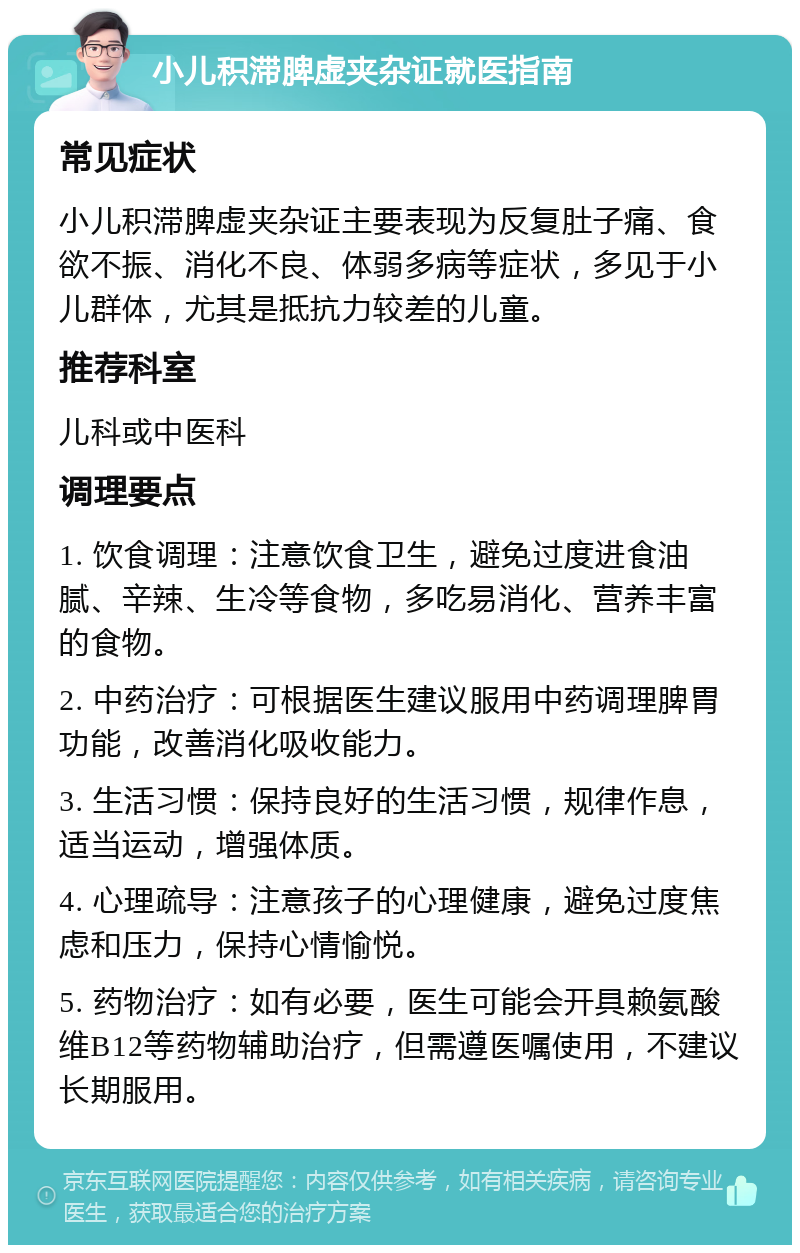 小儿积滞脾虚夹杂证就医指南 常见症状 小儿积滞脾虚夹杂证主要表现为反复肚子痛、食欲不振、消化不良、体弱多病等症状，多见于小儿群体，尤其是抵抗力较差的儿童。 推荐科室 儿科或中医科 调理要点 1. 饮食调理：注意饮食卫生，避免过度进食油腻、辛辣、生冷等食物，多吃易消化、营养丰富的食物。 2. 中药治疗：可根据医生建议服用中药调理脾胃功能，改善消化吸收能力。 3. 生活习惯：保持良好的生活习惯，规律作息，适当运动，增强体质。 4. 心理疏导：注意孩子的心理健康，避免过度焦虑和压力，保持心情愉悦。 5. 药物治疗：如有必要，医生可能会开具赖氨酸维B12等药物辅助治疗，但需遵医嘱使用，不建议长期服用。