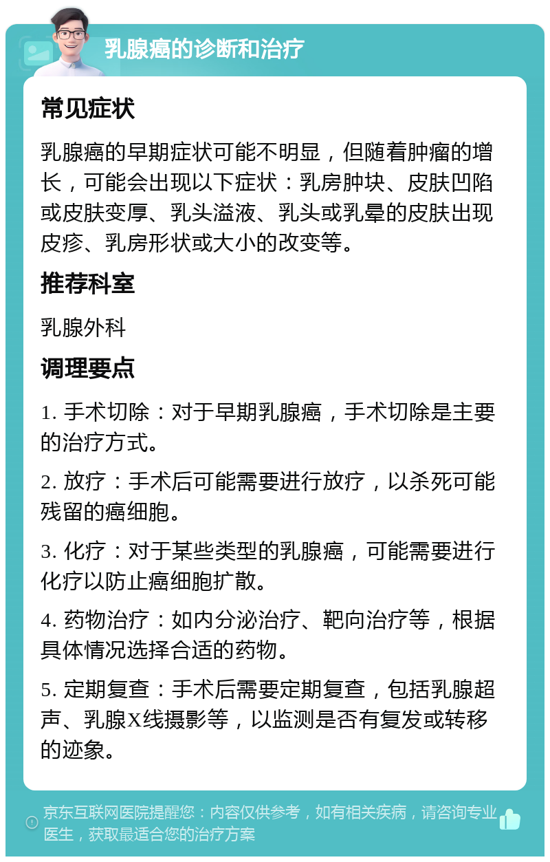 乳腺癌的诊断和治疗 常见症状 乳腺癌的早期症状可能不明显，但随着肿瘤的增长，可能会出现以下症状：乳房肿块、皮肤凹陷或皮肤变厚、乳头溢液、乳头或乳晕的皮肤出现皮疹、乳房形状或大小的改变等。 推荐科室 乳腺外科 调理要点 1. 手术切除：对于早期乳腺癌，手术切除是主要的治疗方式。 2. 放疗：手术后可能需要进行放疗，以杀死可能残留的癌细胞。 3. 化疗：对于某些类型的乳腺癌，可能需要进行化疗以防止癌细胞扩散。 4. 药物治疗：如内分泌治疗、靶向治疗等，根据具体情况选择合适的药物。 5. 定期复查：手术后需要定期复查，包括乳腺超声、乳腺X线摄影等，以监测是否有复发或转移的迹象。